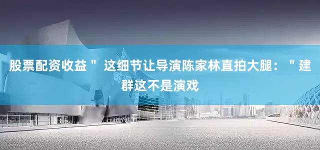 股票配资收益＂ 这细节让导演陈家林直拍大腿：＂建群这不是演戏