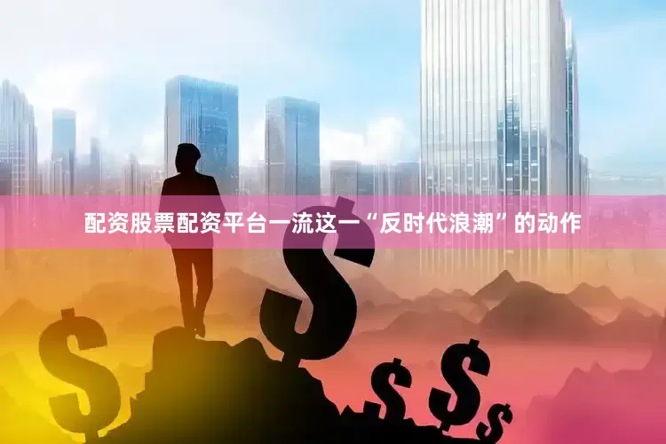配资股票配资平台一流这一“反时代浪潮”的动作