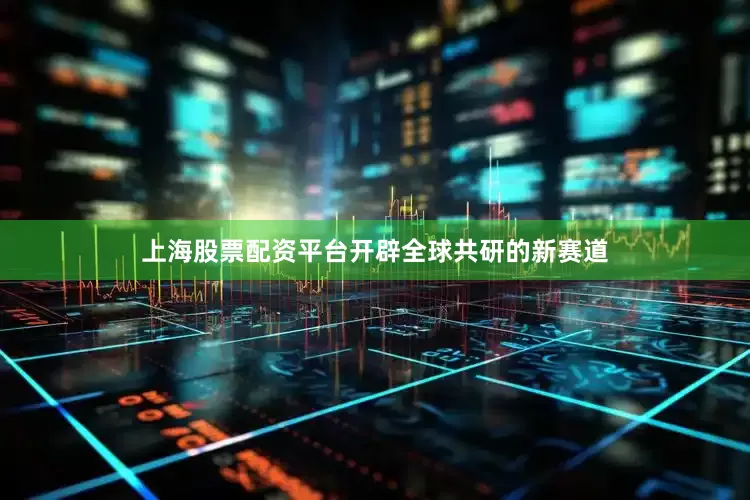 上海股票配资平台开辟全球共研的新赛道