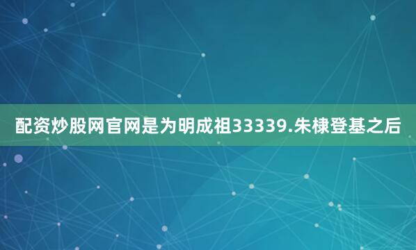 配资炒股网官网是为明成祖33339.朱棣登基之后