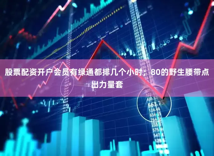 股票配资开户会员有绿通都排几个小时；80的野生腰带点出力量套