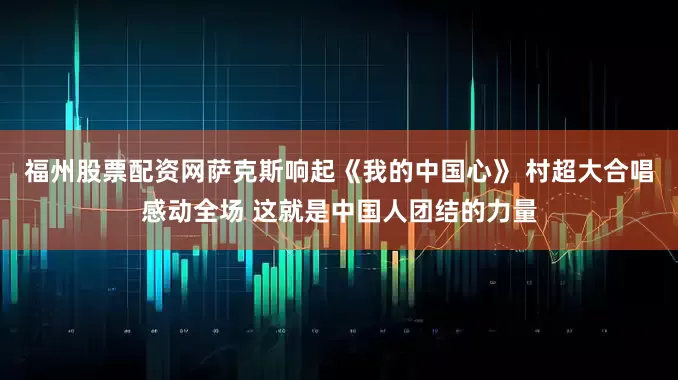 福州股票配资网萨克斯响起《我的中国心》 村超大合唱感动全场 这就是中国人团结的力量