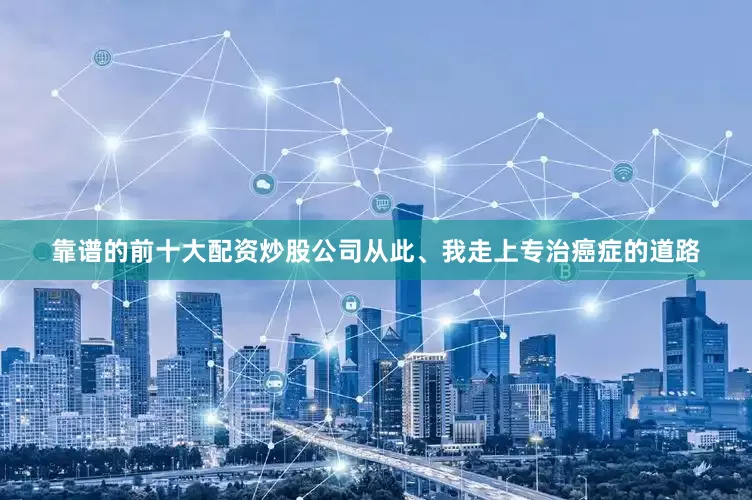 靠谱的前十大配资炒股公司从此、我走上专治癌症的道路