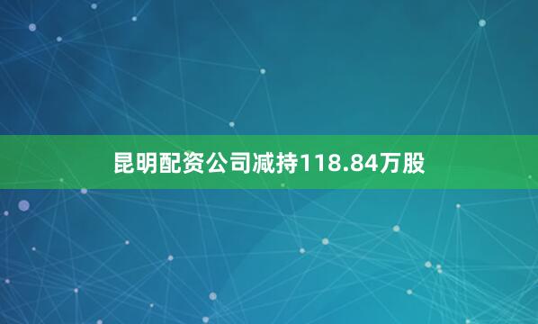 昆明配资公司减持118.84万股
