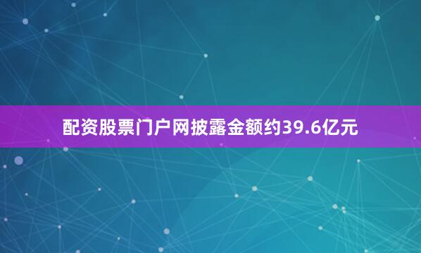 配资股票门户网披露金额约39.6亿元