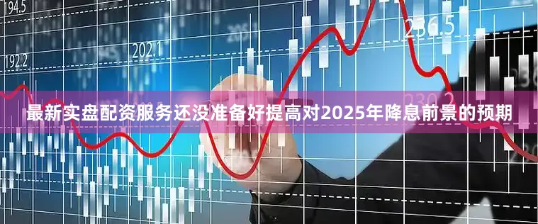 最新实盘配资服务还没准备好提高对2025年降息前景的预期