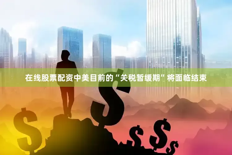 在线股票配资中美目前的“关税暂缓期”将面临结束