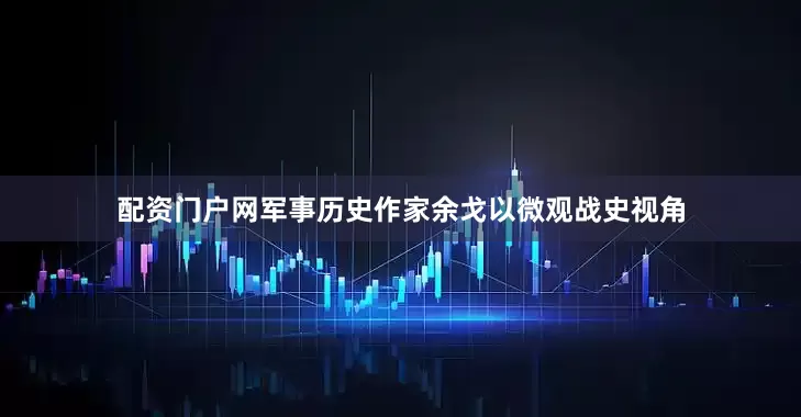 配资门户网军事历史作家余戈以微观战史视角