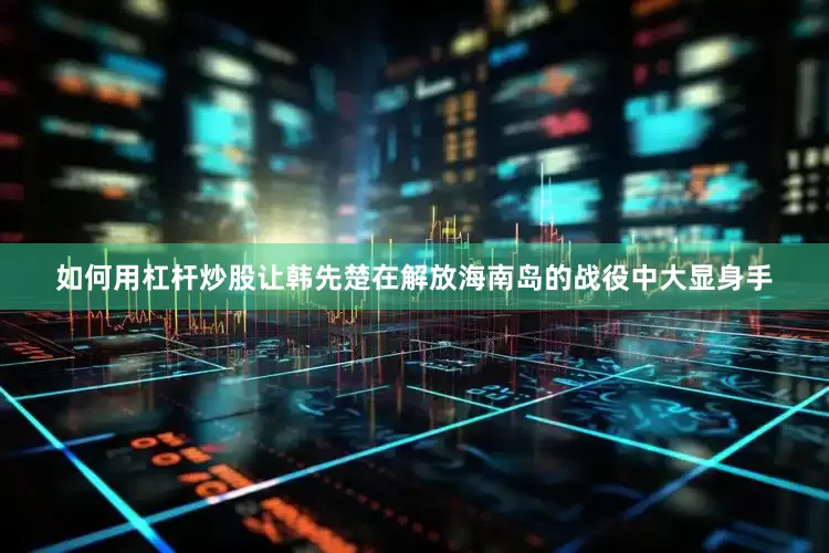 如何用杠杆炒股让韩先楚在解放海南岛的战役中大显身手
