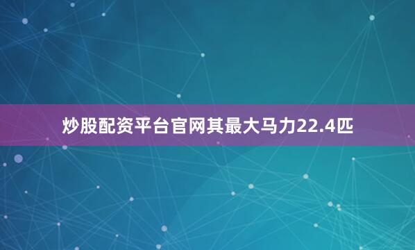 炒股配资平台官网其最大马力22.4匹