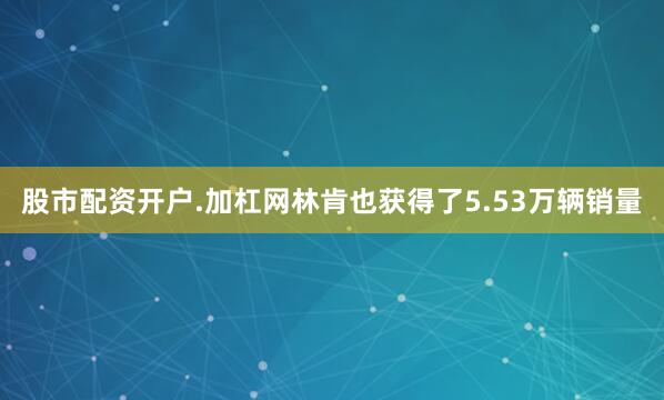 股市配资开户.加杠网林肯也获得了5.53万辆销量