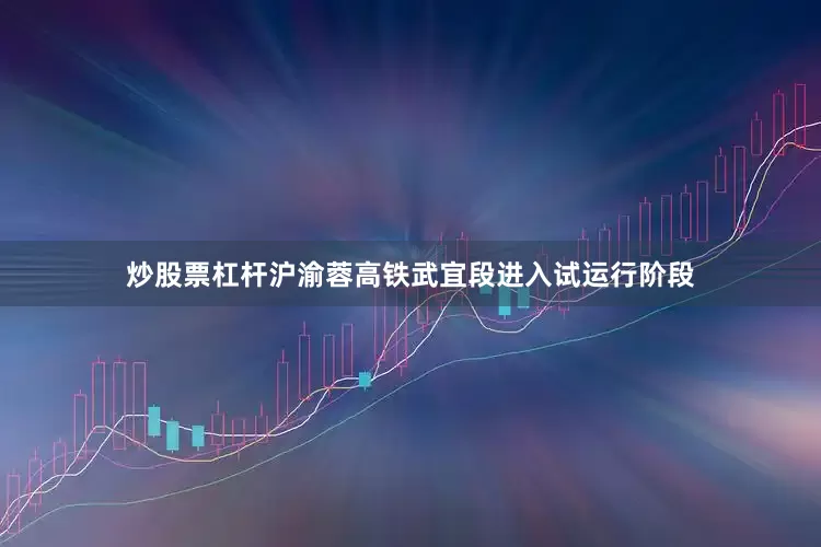 炒股票杠杆沪渝蓉高铁武宜段进入试运行阶段