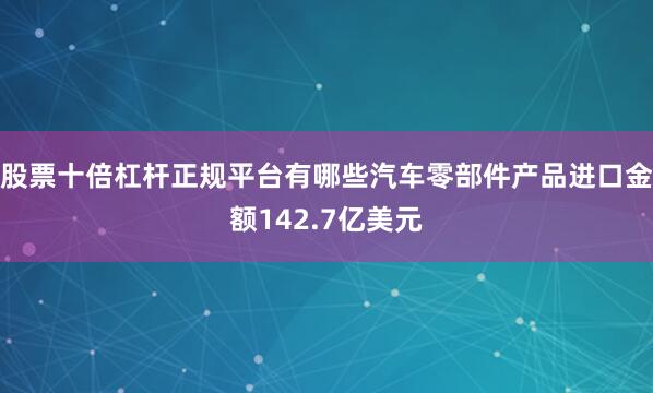 股票十倍杠杆正规平台有哪些汽车零部件产品进口金额142.7亿美元